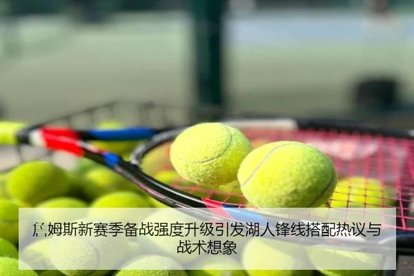 詹姆斯新赛季备战强度升级引发湖人锋线搭配热议与战术想象