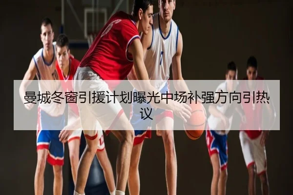 曼城冬窗引援计划曝光中场补强方向引热议