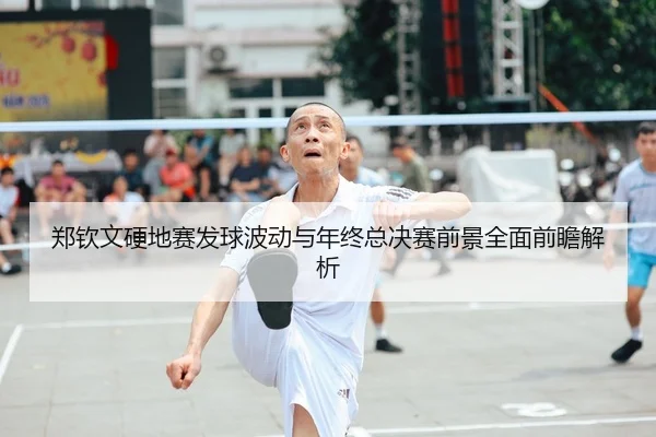 郑钦文硬地赛发球波动与年终总决赛前景全面前瞻解析